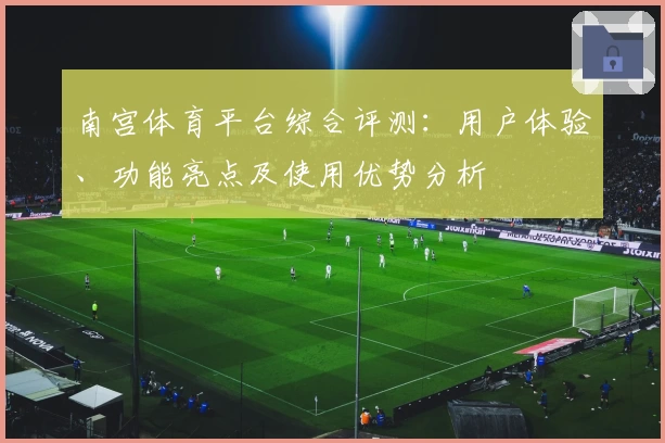 南宫体育平台综合评测：用户体验、功能亮点及使用优势分析