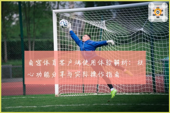 南宫体育客户端使用体验解析：核心功能分享与实际操作指南