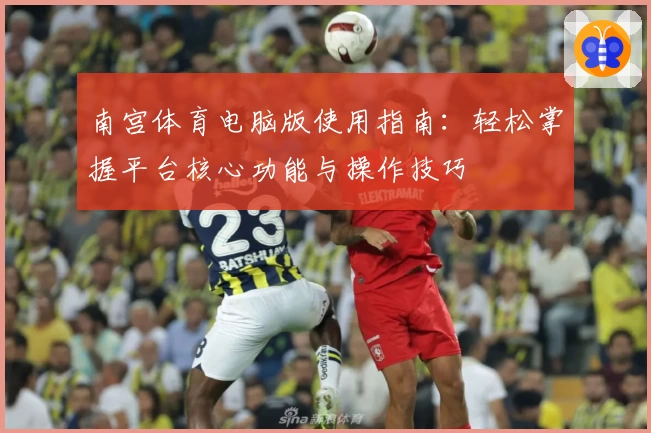 南宫体育电脑版使用指南：轻松掌握平台核心功能与操作技巧