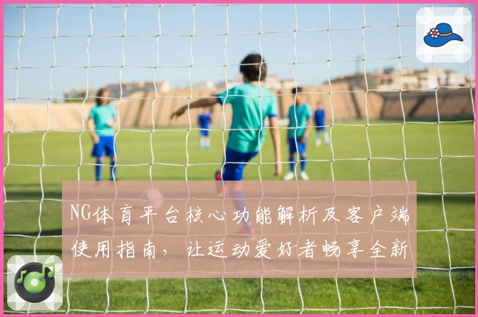 NG体育平台核心功能解析及客户端使用指南，让运动爱好者畅享全新体验